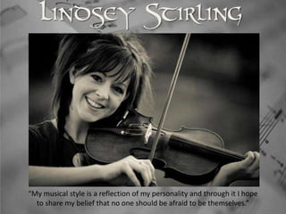 Lindsey Stirling




“My musical style is a reflection of my personality and through it I hope
  to share my belief that no one should be afraid to be themselves.”
 
