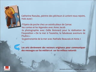 Catherine Raoulas, peintre des pêcheurs à Lorient nous rejoint,
mais aussi :

-l’Opéra de poche chez un ostréiculteur de Carnac
-les contes et les légendes avec Anne Jacob
-la photographie avec Odile Boisnard pour la réalisation de
l’exposition « De la mer à l’assiette, la fabuleuse aventure de
l’huître »
-la gastronomie de la mer avec Nathalie Beauvais et Anne J
-...

Les arts deviennent des vecteurs originaux pour communiquer
des messages sur les métiers et sur les milieux naturels




                                     Séminaire INTERPATT– Vannes, 29 mai 2012
 