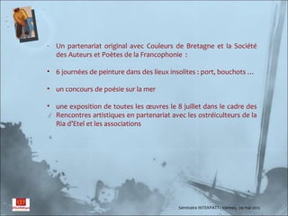 - Un partenariat original avec Couleurs de Bretagne et la Société
  des Auteurs et Poètes de la Francophonie :

• 6 journées de peinture dans des lieux insolites : port, bouchots …

• un concours de poésie sur la mer

• une exposition de toutes les œuvres le 8 juillet dans le cadre des
  Rencontres artistiques en partenariat avec les ostréiculteurs de la
  Ria d’Etel et les associations




                                           Séminaire INTERPATT– Vannes, 29 mai 2012
 