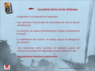          Les points forts et les richesses

- L’originalité et la diversité de l’opération

- Une opération transversale de valorisation de tout le littoral
  morbihannais

- La diversité du réseau (enrichissement mutuel, professionnel
  et social)

- La mobilisation des acteurs : le réseau, espace de dialogue et
  de rencontre

- Des rencontres entre touristes et habitants autour de
  moments conviviaux de dégustation des produits de la mer

- Une expérience humaine exceptionnelle



                                                 Séminaire INTERPATT– Vannes, 29 mai 2012
 