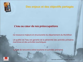 Des enjeux et des objectifs partagés




 L’eau au cœur de nos préoccupations


ne ressource majeure et structurante du département du Morbihan

La qualité de l’eau est garante de la pérennité des activités primaires
maritimes et des activités touristiques


n point de rencontre entre tourisme et activités primaires



                                             Séminaire INTERPATT– Vannes, 29 mai 2012
 