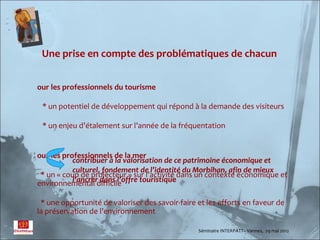 Une prise en compte des problématiques de chacun


our les professionnels du tourisme

 * un potentiel de développement qui répond à la demande des visiteurs

 * un enjeu d’étalement sur l’année de la fréquentation


our les professionnels de la mer
           contribuer à la valorisation de ce patrimoine économique et
           culturel, fondement de l’identité du Morbihan, afin de mieux
 * un « coup de projecteur » sur l’activité dans un contexte économique et
           l’ancrer dans l’offre touristique
environnemental difficile

 * une opportunité de valoriser des savoir-faire et les efforts en faveur de
la préservation de l’environnement

                                                 Séminaire INTERPATT– Vannes, 29 mai 2012
 
