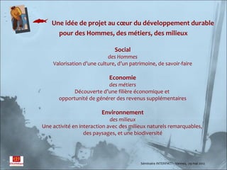  Une idée de projet au cœur du développement durable
          pour des Hommes, des métiers, des milieux

                                 Social
                              des Hommes
       Valorisation d’une culture, d’un patrimoine, de savoir-faire

                               Economie
                             des métiers
                Découverte d’une filière économique et
          opportunité de générer des revenus supplémentaires

                            Environnement
                                des milieux
   Une activité en interaction avec des milieux naturels remarquables,
                     des paysages, et une biodiversité




                                            Séminaire INTERPATT– Vannes, 29 mai 2012
 