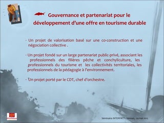  Gouvernance et partenariat pour le
    développement d’une offre en tourisme durable


- Un projet de valorisation basé sur une co-construction et une
  négociation collective .

- Un projet fondé sur un large partenariat public-privé, associant les
   professionnels des filières pêche et conchyliculture, les
  professionnels du tourisme et les collectivités territoriales, les
  professionnels de la pédagogie à l’environnement.

- Un projet porté par le CDT, chef d’orchestre.




                                             Séminaire INTERPATT– Vannes, 29 mai 2012
 