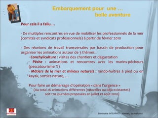 Embarquement pour une …
                                  belle aventure
Pour cela il a fallu …

- De multiples rencontres en vue de mobiliser les professionnels de la mer
(comités et syndicats professionnels) à partir de février 2010

- Des réunions de travail transversales par bassin de production pour
organiser les animations autour de 3 thèmes :
    - Conchyliculture : visites des chantiers et dégustation
    - Pêche : animations et rencontres avec les marins-pêcheurs
    (pescatourisme ??)
    - Métiers de la mer et milieux naturels : rando-huîtres à pied ou en
    kayak, sorties nature, …

     Pour faire un démarrage d’opération « dans l’urgence »
        (Au total 26 animations différentes (nouvelles ou déjà existantes)
                soit 170 journées proposées en juillet et août 2010)




                                                    Séminaire INTERPATT– Vannes, 29 mai 2012
 