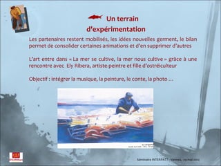  Un terrain
                         d’expérimentation
Les partenaires restent mobilisés, les idées nouvelles germent, le bilan
permet de consolider certaines animations et d’en supprimer d’autres

L’art entre dans « La mer se cultive, la mer nous cultive » grâce à une
rencontre avec Ely Ribera, artiste-peintre et fille d’ostréiculteur

Objectif : intégrer la musique, la peinture, le conte, la photo …




                                                Séminaire INTERPATT– Vannes, 29 mai 2012
 