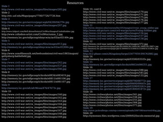 Slide 1 http://www.civil-war.net/cw_images/files/images/285.jpg Slide 2 http://etc.usf.edu/Maps/pages/7700/7726/7726.htm Slide 3 http://memory.loc.gov/service/pnp/cwpb/04200/04279v.jpg http://www.civil-war.net/cw_images/files/images/207.jpg Slide 4 http://www.kidport.com/RefLib/usaHistory/CivilWar/Images/ConfedSoldier.jpg http://www.collodion-artist.com/CivilWar/union_2.jpg http://memory.loc.gov/ndlpcoop/nhnycw/ac/ac03/ac03149v.jpg Slide 5 http://www.civil-war.net/cw_images/files/images/013.jpg http://memory.loc.gov/ndlpcoop/nhnycw/ac/ac03/ac03304v.jpg Slide 6 http://www.sonofthesouth.net/leefoundation/civil-war/1863/august/gettysburg-battlefield.jpg Slide 7 http://www.civil-war.net/cw_images/files/images/262.jpg http://www.civil-war.net/cw_images/files/images/537.jpg http://www.civil-war.net/cw_images/files/images/546.jpg Slide 8 http://memory.loc.gov/ndlpcoop/ichicdn/n0834/n083419.jpg http://memory.loc.gov/ndlpcoop/ichicdn/n0811/n081106.jpg http://memory.loc.gov/ndlpcoop/ichicdn/n0811/n081107.jpg Slide 9 http://memory.loc.gov/afc/afc96ran/476/47673v.jpg  Slide 10 http://www.civil-war.net/cw_images/files/images/160.jpg http://www.civil-war.net/cw_images/files/images/162.jpg http://www.civil-war.net/cw_images/files/images/163.jpg http://www.civil-war.net/cw_images/files/images/164.jpg http://www.civil-war.net/cw_images/files/images/166.jpg http://www.civil-war.net/cw_images/files/images/167.jpg http://www.civil-war.net/cw_images/files/images/168.jpg http://www.civil-war.net/cw_images/files/images/169.jpg Slide 10, cont’d http://www.civil-war.net/cw_images/files/images/170.jpg http://www.civil-war.net/cw_images/files/images/171.jpg http://www.civil-war.net/cw_images/files/images/175.jpg http://www.civil-war.net/cw_images/files/images/176.jpg  http://www.civil-war.net/cw_images/files/images/177.jpg Slide 11  http://www.olemiss.edu/courses/his105/images/civwar_young_soldier.jpg http://www.old-picture.com/civil-war/pictures/Young-Soldier.jpg http://www.civil-war.net/cw_images/files/images/156.jpg http://www.civil-war.net/cw_images/files/images/157.jpg http://www.civil-war.net/cw_images/files/images/158.jpg Slide 12 http://www.civil-war.net/cw_images/files/images/372.jpg http://memory.loc.gov/service/pnp/cph/3b10000/3b13000/3b13900/3b13987r.jpg http://memory.loc.gov/service/pnp/cph/3c30000/3c31000/3c31000/3c31083v.jpg Slide 13  http://ic2.pbase.com/u36/agalaxy/large/23477059.DSCN2882.jpg Slide 14 http://memory.loc.gov/service/pnp/cwpb/03500/03535v.jpg Slide 15 http://memory.loc.gov/ndlpcoop/ichicdn/n0663/n066351.jpg Slide 16 http://www.civil-war.net/cw_images/files/images/288.jpg http://www.civil-war.net/cw_images/files/images/545.jpg http://www.civil-war.net/cw_images/files/images/133.jpg Slide 17 http://memory.loc.gov/service/pnp/cwpb/00700/00772v.jpg http://memory.loc.gov/service/pnp/cwpb/00600/00645v.jpg http://memory.loc.gov/service/pnp/cwpb/03200/03261v.jpg http://memory.loc.gov/service/pnp/cwpb/01800/01872v.jpg Slide 18 http://www.civilwarphotos.net/files/images/341.jpg http://www.civilwarphotos.net/files/images/338.jpg http://www.civilwarphotos.net/files/images/255.jpg http://www.civilwarphotos.net/files/images/308.jpg http://www.civilwarphotos.net/files/images/373.jpg Slide 19 http://www.jackvallerga.com/wp-content/uploads/2007/06/warrenlrtfog.jpg Slide 20 http://symonsez.files.wordpress.com/2009/02/lincoln-memorial.jpg Resources 