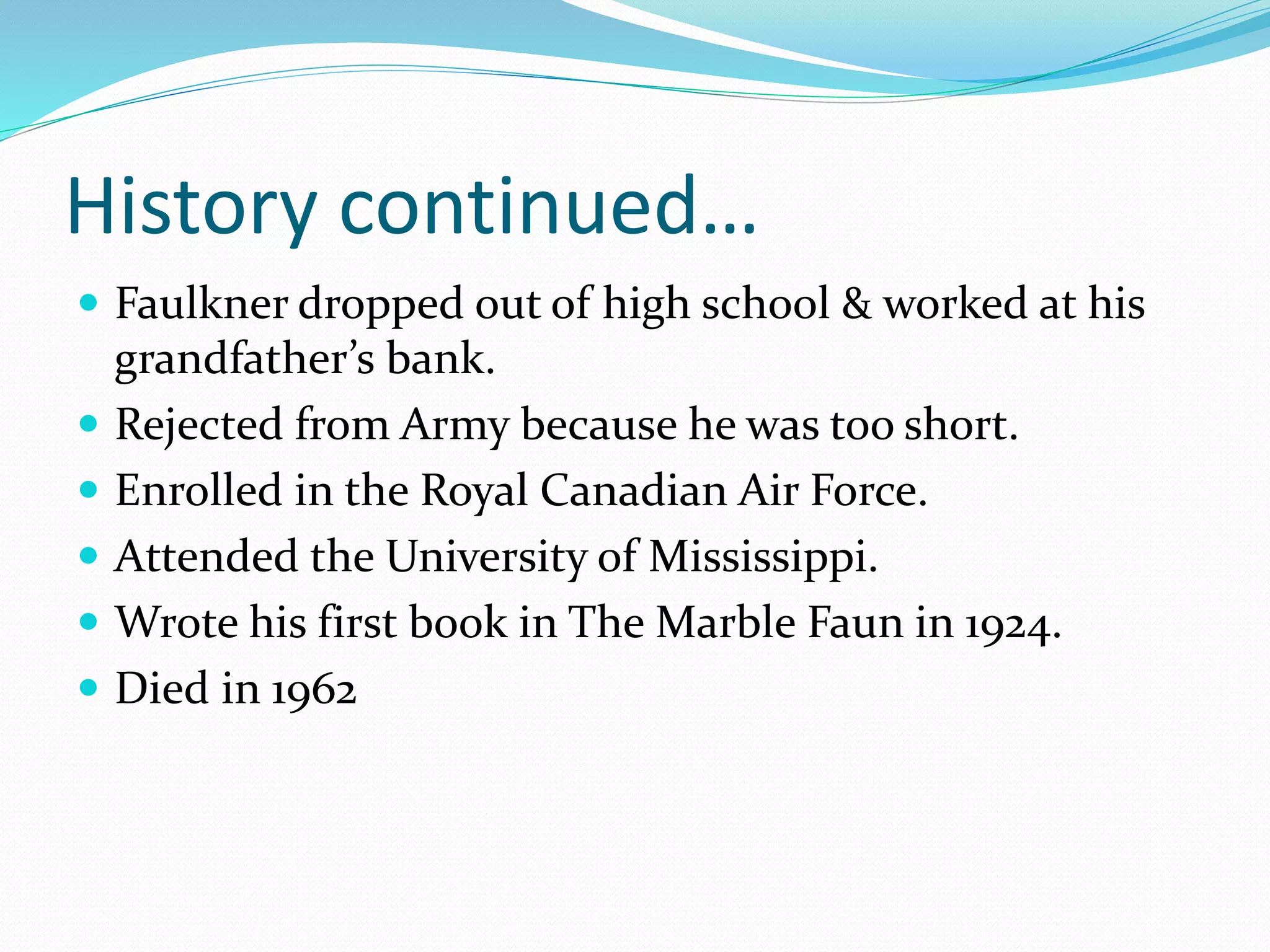 History continued…
Faulkner dropped out of high school & worked at his
grandfather’s bank.
Rejected from Army because he was too short.
Enrolled in the Royal Canadian Air Force.
Attended the University of Mississippi.
Wrote his first book in The Marble Faun in 1924.
Died in 1962