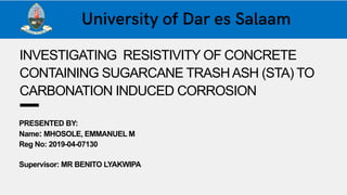 INVESTIGATING RESISTIVITY OF CONCRETE
CONTAINING SUGARCANE TRASHASH (STA) TO
CARBONATION INDUCED CORROSION
PRESENTED BY:
Name: MHOSOLE, EMMANUEL M
Reg No: 2019-04-07130
Supervisor: MR BENITO LYAKWIPA
 