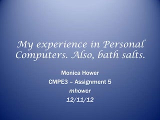 My experience in Personal
Computers. Also, bath salts.
          Monica Hower
       CMPE3 – Assignment 5
             mhower
            12/11/12
 