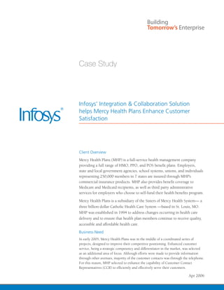 Infosys’ Integration & Collaboration Solution
helps Mercy Health Plans Enhance Customer
Satisfaction




Client Overview
Mercy Health Plans (MHP) is a full-service health management company
providing a full range of HMO, PPO, and POS benefit plans. Employers,
state and local government agencies, school systems, unions, and individuals
representing 250,000 members in 7 states are insured through MHP’s
commercial insurance products. MHP also provides benefit coverage to
Medicare and Medicaid recipients, as well as third party administrative
services for employers who choose to self-fund their health benefits program.
Mercy Health Plans is a subsidiary of the Sisters of Mercy Health System— a
three billion dollar Catholic Health Care System —based in St. Louis, MO.
MHP was established in 1994 to address changes occurring in health care
delivery and to ensure that health plan members continue to receive quality,
accessible and affordable health care.
Business Need
In early 2005, Mercy Health Plans was in the middle of a coordinated series of
projects, designed to improve their competitive positioning. Enhanced customer
service, being a strategic competency and differentiator in the market, was selected
as an additional area of focus. Although efforts were made to provide information
through other avenues, majority of the customer contacts was through the telephone.
For this reason, MHP selected to enhance the capability of Customer Contact
Representatives (CCR) to efficiently and effectively serve their customers.

                                                                         Apr 2006
 