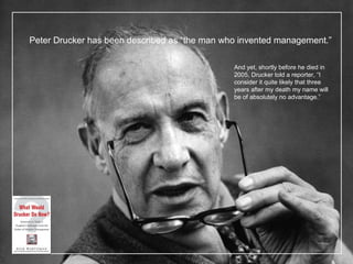 Peter Drucker has been described as  “the man who invented management.” And yet, shortly before he died in 2005, Drucker told a reporter,  “I consider it quite likely that three years after my death my name will be of absolutely no advantage.” 