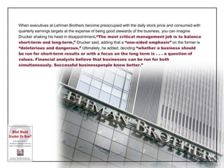 When executives at Lehman Brothers become preoccupied with the daily stock price and consumed with quarterly earnings targets at the expense of being good stewards of the business, you can imagine Drucker shaking his head in disappointment . “The most critical management job is to balance short-term and long-term,”  Drucker said, adding that a  “one-sided emphasis”  on the former is  “deleterious and dangerous.”  Ultimately, he added, deciding  “whether a business should be run for short-term results or with a focus on the long term is . . . a question of values. Financial analysts believe that businesses can be run for both simultaneously. Successful businesspeople know better.” 