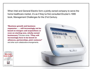 When Intel and General Electric form a jointly owned company to serve the home healthcare market, it ’s as if they’ve first consulted Drucker’s 1999 book, Management Challenges for the 21st Century. “ Business growth and business expansion . . . will increasingly not be based on mergers and acquisitions or even on starting new, wholly owned businesses,”  Drucker wrote.  “They will increasingly have to be based on alliances, partnerships, joint ventures”  and other such collaborative arrangements. 