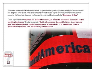 When executives at Bank of America decide to systematically go through nearly every part of the business and diagnose what to sell, what to revamp and where to invest capital and resources to meet customer needs for the long haul, they are, in effect, performing what Drucker called a  “Business X-Ray.” This is a process that  “enables us, indeed forces us, to allocate resources to results in the existing business,”  Drucker explained.  “But it also makes it possible for us to determine how much is needed to create the business of tomorrow. … It enables us to turn innovative intentions into innovative performance.” 
