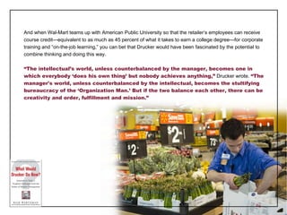 And when Wal-Mart teams up with American Public University so that the retailer ’s employees can receive course credit—equivalent to as much as 45 percent of what it takes to earn a college degree—for corporate training and “on-the-job learning,” you can bet that Drucker would have been fascinated by the potential to combine thinking and doing this way. “ The intellectual’s world, unless counterbalanced by the manager, becomes one in which everybody ‘does his own thing’ but nobody achieves anything,”  Drucker wrote.  “The manager's world, unless counterbalanced by the intellectual, becomes the stultifying bureaucracy of the ‘Organization Man.’ But if the two balance each other, there can be creativity and order, fulfillment and mission.” 