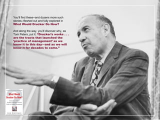 You ’ll find these--and dozens more such stories--fleshed out and fully explored in  What Would Drucker Do Now? And along the way, you ’ll discover why, as Tom Peters, put it:  “Drucker’s works . . . are the tracts that launched the ‘practice of management’ as we know it to this day—and as we will know it for decades to come.” 
