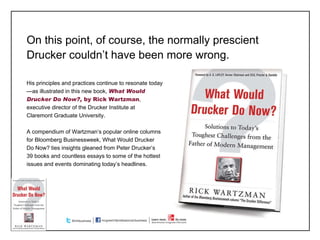 On this point, of course, the normally prescient Drucker couldn ’t have been more wrong. His principles and practices continue to resonate today—as illustrated in this new book,  What Would Drucker Do Now?,  by Rick Wartzman , executive director of the Drucker Institute at  Claremont Graduate University. A compendium of Wartzman ’s popular online columns for Bloomberg Businessweek, What Would Drucker Do Now? ties insights gleaned from Peter Drucker’s 39 books and countless essays to some of the hottest issues and events dominating today’s headlines. 