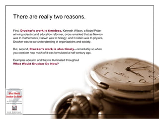 There are really two reasons. First,   Drucker ’s work is timeless.  Kenneth Wilson, a Nobel Prize-winning scientist and education reformer, once remarked that as Newton was to mathematics, Darwin was to biology, and Einstein was to physics, Drucker was to our understanding of organizations and society. But, second,  Drucker ’s work is also   timely —remarkably so when you consider how much of it was formulated a half-century ago. Examples abound, and they ’re illuminated throughout  What Would Drucker Do Now? 