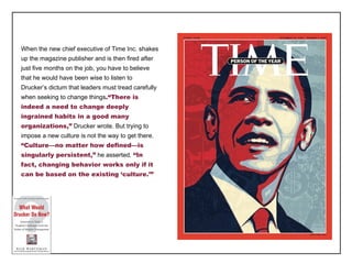 When the new chief executive of Time Inc. shakes up the magazine publisher and is then fired after just five months on the job, you have to believe that he would have been wise to listen to Drucker ’s dictum that leaders must tread carefully when seeking to change things .“There is indeed a need to change deeply ingrained habits in a good many organizations,”  Drucker wrote. But trying to impose a new culture is not the way to get there.  “Culture—no matter how defined—is singularly persistent,”  he asserted.  “In fact, changing behavior works only if it can be based on the existing ‘culture.’” 