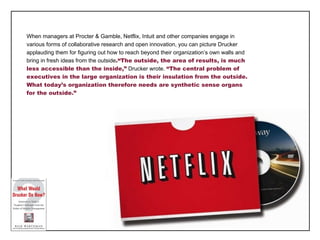 When managers at Procter & Gamble, Netflix, Intuit and other companies engage in various forms of collaborative research and open innovation, you can picture Drucker applauding them for figuring out how to reach beyond their organization ’s own walls and bring in fresh ideas from the outside .“The outside, the area of results, is much less accessible than the inside,”  Drucker wrote.  “The central problem of executives in the large organization is their insulation from the outside. What today’s organization therefore needs are synthetic sense organs for the outside.” 