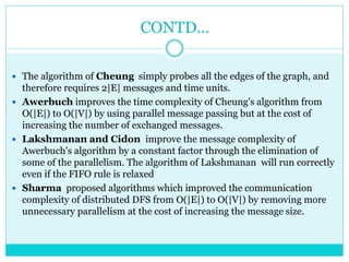 CONTD…
 The algorithm of Cheung simply probes all the edges of the graph, and
therefore requires 2|E| messages and time units.
 Awerbuch improves the time complexity of Cheung's algorithm from
O(|E|) to O(|V|) by using parallel message passing but at the cost of
increasing the number of exchanged messages.
 Lakshmanan and Cidon improve the message complexity of
Awerbuch's algorithm by a constant factor through the elimination of
some of the parallelism. The algorithm of Lakshmanan will run correctly
even if the FIFO rule is relaxed
 Sharma proposed algorithms which improved the communication
complexity of distributed DFS from O(|E|) to O(|V|) by removing more
unnecessary parallelism at the cost of increasing the message size.
 