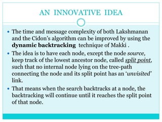 AN INNOVATIVE IDEA
 The time and message complexity of both Lakshmanan
and the Cidon’s algorithm can be improved by using the
dynamic backtracking technique of Makki .
 The idea is to have each node, except the node source,
keep track of the lowest ancestor node, called split point,
such that no internal node lying on the tree-path
connecting the node and its split point has an ‘unvisited’
link.
 That means when the search backtracks at a node, the
backtracking will continue until it reaches the split point
of that node.
 