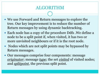 ALGORITHM
 We use Forward and Return messages to explore the
tree. Our key improvement is to reduce the number of
Return messages by using dynamic backtracking.
 Each node has a copy of the procedure Ddfs .We define a
node to be a split point if, when visited, it has two or
more unvisited neighbours or if it is the root node.
 Nodes which are not split points may be bypassed by
Return messages.
 Our messages comprise four components: message
originator; message type; the set visited of visited nodes;
and splitpoint, the previous split point.
 