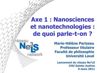 Axe 1 : Nanosciences et nanotechnologies : de quoi parle-t-on ? Marie-Hélène Parizeau Professeur titulaire Faculté de philosophie Université Laval Lancement du réseau Ne 3 LS CHU Sainte-Justine 9 mars 2011 