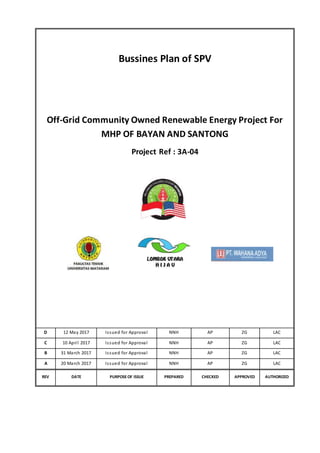Bussines Plan of SPV
Off-Grid Community Owned Renewable Energy Project For
MHP OF BAYAN AND SANTONG
Project Ref : 3A-04
D 12 May 2017 Issued for Approval NNH AP ZG LAC
C 10 April 2017 Issued for Approval NNH AP ZG LAC
B 31 March 2017 Issued for Approval NNH AP ZG LAC
A 20 March 2017 Issued for Approval NNH AP ZG LAC
REV DATE PURPOSEOF ISSUE PREPARED CHECKED APPROVED AUTHORIZED
 