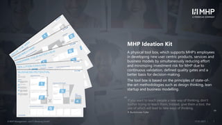 ll© MHP Management- und IT-Beratung GmbH 117.01.2021
MHP Ideation Kit
A physical tool box, which supports MHP’s employees
in developing new user centric products, services and
business models by simultaneously reducing effort
and minimizing investment risk for MHP due to
continuous validation, defined quality gates and a
better basis for decision-making.
The tool box is based on the principles of state-of-
the-art methodologies such as design thinking, lean
startup and business modelling.
If you want to teach people a new way of thinking, don‘t
bother trying to teach them. Instead, give them a tool, the
use of which will lead to new ways of thinking.
R. Buckminster Fuller
„
„
 