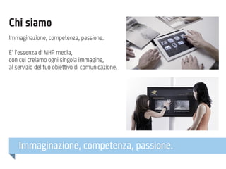 Chi siamo
Immaginazione, competenza, passione.
E’ l’essenza di MHP media,
con cui creiamo ogni singola immagine,
al servizio del tuo obiettivo di comunicazione.

Immaginazione, competenza, passione.

 