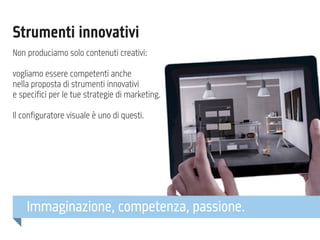 Strumenti innovativi
Non produciamo solo contenuti creativi:
vogliamo essere competenti anche
nella proposta di strumenti innovativi
e specifici per le tue strategie di marketing.
Il configuratore visuale è uno di questi.

Immaginazione, competenza, passione.

 