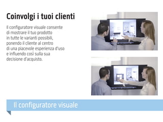 Coinvolgi i tuoi clienti
Il configuratore visuale consente
di mostrare il tuo prodotto
in tutte le varianti possibili,
ponendo il cliente al centro
di una piacevole esperienza d’uso
e influendo così sulla sua
decisione d’acquisto.

Il configuratore visuale

 