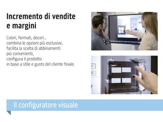 Incremento di vendite
e margini
Colori, formati, decori...
combina le opzioni più esclusive,
facilita la scelta di abbinamenti
più convenienti,
configura il prodotto
in base a stile e gusto del cliente finale.

Il configuratore visuale

 