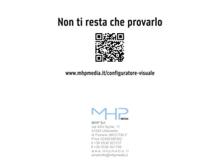 Non ti resta che provarlo

www.mhpmedia.it/configuratore-visuale

MEDIA

MHP Srl
via XXV Aprile, 11
41042 Ubersetto
di Fiorano (MO) ITALY
P.Iva 02490390362
t +39 0536 921157
f +39 0536 921156
w w w. m h p m e d i a . i t
email:info@mhpmedia.it

 