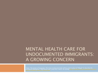MENTAL HEALTH CARE FOR
UNDOCUMENTED IMMIGRANTS:
A GROWING CONCERN
*Note: The power of language. The term “undocumented” will be used in place of “illegal” to describe the
immigrant population. Take action and “Drop the I-word” by visiting http://colorlines.com/droptheiword/take-
action/charlotte-observer-action.html
 