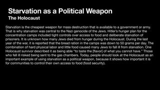Starvation as a Political Weapon
The Holocaust
Starvation is the cheapest weapon for mass destruction that is available to a government or army.
That is why starvation was central to the Nazi genocide of the Jews. Hitler’s hunger plan for the
concentration camps included tight controls over access to food and deliberate starvation of
prisoners. It is unknown how many Jews died from hunger during the Holocaust. During the last
year of the war, it is reported that the bread ration in the camps was down to 50 grams per day. The
combination of hard physical labor and little food caused many Jews to fall ill from starvation. One
Holocaust survivor described it as being able “to taste the [
fl
avor] of what you cannot have.” Those
who fell ill risked being sent to the gas chambers. Today, people should look at the Holocaust as an
important example of using starvation as a political weapon, because it shows how important it is
for communities to control their own access to food (food security).
 