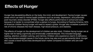 Effects of Hunger
Hunger has devastating e
ff
ects on the body, the mind, and development. Facing hunger causes
stress which can lead to mental health problems such as anxiety, depression, and potentially
post-traumatic stress disorder (PTSD). Hunger also a
ff
ects performance in school and work,
because it is harder to concentrate when a person is hungry. According to Feeding America, 50%
of American children facing hunger will need to repeat a grade. Hunger also increases a person’s
risk of chronic diseases like heart disease, high blood pressure, and diabetes.
The e
ff
ects of hunger on the development of children are also stark. Children facing hunger are at
higher risk for being cognitively and emotionally underdeveloped. This included language,
reading, attention, problem-solving, and memory. Children who experience vitamin A de
fi
ciency
may have severe eyesight issues in the future; some may also end up permanently blind. Hunger
also causes a lower IQ and less developed brain matter compared to children who are well-
nourished.
 