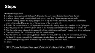 Steps
• https://www.thespruceeats.com/irish-lamb-stew-recipe-1809131
1.Gather the ingredients
.

2. In a large frying pan, sauté the bacon*. Drain the fat and reserve both the bacon* and the fat
.

3. In a large mixing bowl, place the lamb, salt, pepper, and
fl
our. Toss to coat the meat evenly.
 

4. Without cleaning, reheat the frying pan you used to fry the bacon*. In batches, brown the lamb in the
 

reserved bacon fat. If you run out of fat, use some of the vegetable oil.
 

5. Transfer the browned meat to a 10-quart stovetop casserole, leaving about 1/4 cup of fat in the frying pan.
 

6. Add the garlic and the chopped yellow onion to the pan and sauté until the onion begins to color a bit
.

7. Add the garlic-onion mixture to the casserole, along with the reserved bacon* pieces, beef stock, and sugar.
 

8. Cover and simmer for 1 1/2 hours, or until the lamb is tender.
 

9. Add the carrots, the sliced onions, potatoes, thyme, bay leaf, and wine to the pot and simmer, covered,
 

for about 20 minutes, or until the vegetables are tender. Taste test and add salt and pepper as needed
.

10. Top with the parsley garnish before serving and accompany with soda bread.
 

11. Enjoy
.

 