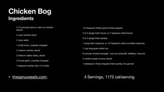 Chicken Bog
Ingredients
• thespruceeats.com. 4 Servings, 1172 cal/serving
• 3 1/2 pounds bone-in, skin-on chicken
pieces
• 2 cups chicken stock
• 2 cups water
• 1 small onion, coarsely chopped
• 2 medium carrots, sliced
• 2 medium stalks celery, sliced
• 3 cloves garlic, coarsely chopped
• 1 teaspoon kosher salt, or to taste
• 1/2 teaspoon freshly ground black pepper
• 2 to 3 sprigs fresh thyme, or 1 teaspoon dried thyme
• 2 to 3 sprigs fresh parsley
• 1 sprig fresh rosemary, or 1/2 teaspoon dried crumbled rosemary
• 1 cup long-grain white rice
• 8 ounces smoked sausage*, such as andouille, kielbasa, chaurice
• 2 medium green onions, sliced
• 1 tablespoon
fi
nely chopped fresh parsley, for garnish
 