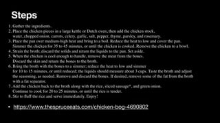Steps
• https://www.thespruceeats.com/chicken-bog-4690802
1. Gather the ingredients.
 

2. Place the chicken pieces in a large kettle or Dutch oven, then add the chicken stock,
 

water, chopped onion, carrots, celery, garlic, salt, pepper, thyme, parsley, and rosemary.
 

3. Place the pan over medium-high heat and bring to a boil. Reduce the heat to low and cover the pan.
 

Simmer the chicken for 35 to 45 minutes, or until the chicken is cooked. Remove the chicken to a bowl.
 

4. Strain the broth; discard the solids and return the liquids to the pan. Set aside.
 

5. When the chicken is cool enough to handle, remove the meat from the bones.
 

Discard the skin and return the bones to the broth.
 

6. Bring the broth with the bones to a simmer; reduce the heat to low and simmer
 

for 10 to 15 minutes, or until reduced; the liquids should measure about 3 cups. Taste the broth and adjust
 

the seasoning, as needed. Remove and discard the bones. If desired, remove some of the fat from the broth
 

with a fat separator.
 

7. Add the chicken back to the broth along with the rice, sliced sausage*, and green onion.
 

Continue to cook for 20 to 25 minutes, or until the rice is tender.
 

8. Stir to
fl
uff the rice and serve immediately. Enjoy!
 