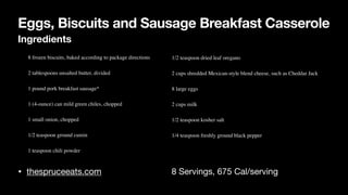 Eggs, Biscuits and Sausage Breakfast Casserole
Ingredients
• thespruceeats.com 8 Servings, 675 Cal/serving
• 8 frozen biscuits, baked according to package directions
• 2 tablespoons unsalted butter, divided
• 1 pound pork breakfast sausage*
• 1 (4-ounce) can mild green chiles, chopped
• 1 small onion, chopped
• 1/2 teaspoon ground cumin
• 1 teaspoon chili powder
• 1/2 teaspoon dried leaf oregano
• 2 cups shredded Mexican-style blend cheese, such as Cheddar Jack
• 8 large eggs
• 2 cups milk
• 1/2 teaspoon kosher salt
• 1/4 teaspoon freshly ground black pepper
 