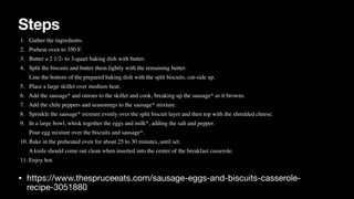 Steps
• https://www.thespruceeats.com/sausage-eggs-and-biscuits-casserole-
recipe-3051880
1. Gather the ingredients.
 

2. Preheat oven to 350 F.
 

3. Butter a 2 1/2- to 3-quart baking dish with butter.
 

4. Split the biscuits and butter them lightly with the remaining butter.
 

Line the bottom of the prepared baking dish with the split biscuits, cut-side up.
 

5. Place a large skillet over medium heat.
 

6. Add the sausage* and onions to the skillet and cook, breaking up the sausage* as it browns.
 

7. Add the chile peppers and seasonings to the sausage* mixture.
 

8. Sprinkle the sausage* mixture evenly over the split biscuit layer and then top with the shredded cheese.
 

9. In a large bowl, whisk together the eggs and milk*, adding the salt and pepper.
 

Pour egg mixture over the biscuits and sausage*.
 

10. Bake in the preheated oven for about 25 to 30 minutes, until set.
 

A knife should come out clean when inserted into the center of the breakfast casserole.
 

11. Enjoy hot.
 