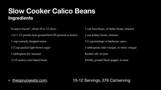 Slow Cooker Calico Beans
Ingredients
• thespruceeats.com. 10-12 Servings, 376 Cal/serving
• 8 ounces bacon*, about 10 to 12 slice
s

• 1 to 1 1/2 pounds lean ground beef (85 percent or better
)

• 1 cup coarsely chopped onio
n

• 1/2 cup packed light brown suga
r

• 1 tablespoon dry mustar
d

• 2 (15-ounce) cans baked beans
• 1 can lima beans, or butter beans, draine
d

• 1 can kidney beans, draine
d

• 1/2 cup ketchup, or barbecue sauc
e

• 1 tablespoon cider vinegar, or white vinega
r

• Kosher salt, to tast
e

• Freshly ground black pepper, to taste
 