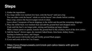 Steps
• https://www.thespruceeats.com/crock-pot-calico-beans-with-ground-
beef-3054532
1. Gather the ingredients.
 

2. In a large skillet over medium-low heat, cook the bacon* until just crisp.
 

You can either cook the bacon* whole or cut the bacon* into chunks before cooking.
 

Once crisp, remove the bacon to paper towels to drain.
 

Leave about 2 teaspoons of bacon drippings in the skillet and discard the remaining drippings.
 

3. Place the skillet back over medium heat and add the ground beef and chopped onion.
 

Cook until the beef is no longer pink, stirring and breaking up larger chunks.
 

With a slotted spoon or spatula, transfer the ground beef to the crockery insert of the slow cooker.
 

4. Add the bacon*, brown sugar, dry mustard, baked beans, lima beans, kidney beans,
 

ketchup or barbecue sauce, and vinegar.
 

Taste and season with kosher salt and freshly ground black pepper.
 

5. Cover and cook on low for 3 to 5 hours.
 