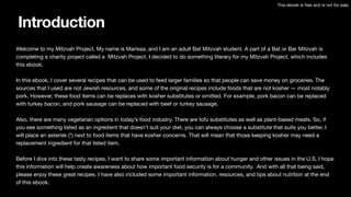 Introduction
Welcome to my Mitzvah Project. My name is Marissa, and I am an adult Bat Mitzvah student. A part of a Bat or Bar Mitzvah is
completing a charity project called a Mitzvah Project. I decided to do something literary for my Mitzvah Project, which includes
this ebook.
In this ebook, I cover several recipes that can be used to feed larger families so that people can save money on groceries. The
sources that I used are not Jewish resources, and some of the original recipes include foods that are not kosher — most notably
pork. However, these food items can be replaces with kosher substitutes or omitted. For example, pork bacon can be replaced
with turkey bacon, and pork sausage can be replaced with beef or turkey sausage.
Also, there are many vegetarian options in today’s food industry. There are tofu substitutes as well as plant-based meats. So, if
you see something listed as an ingredient that doesn’t suit your diet, you can always choose a substitute that suits you better. I
will place an asterisk (*) next to food items that have kosher concerns. That will mean that those keeping kosher may need a
replacement ingredient for that listed item.
Before I dive into these tasty recipes, I want to share some important information about hunger and other issues in the U.S. I hope
this information will help create awareness about how important food security is for a community. And with all that being said,
please enjoy these great recipes. I have also included some important information, resources, and tips about nutrition at the end
of this ebook.
This ebook is free and is not for sale.
 