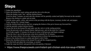Steps
• https://www.thespruceeats.com/instant-pot-chicken-and-rice-soup-4782002
1. Gather the ingredients.
 

2. Select the Instant Pot sauté setting and add the olive oil to the pot.
 

When the display reads "hot," add the chicken breasts.
 

Cook for about 3 minutes on each side (the chicken will be partially cooked and lightly browned on the outside).
 

Remove the chicken to a plate and set aside.
 

3. Add the onion, garlic, celery, and carrots to the pot along with the thyme, rosemary, kosher salt, and pepper.
 

Cook, stirring, for 1 minute longer.
 

4. Add the chicken broth and rice and stir, scraping the bottom of the pot to loosen any browned bits.
 

5. Add the partially cooked chicken breasts.
 

6. Secure the lid on the Instant Pot and make sure the valve is in the sealing position.
 

Select the pressure cook or manual button, high pressure, and set the timer for 3 minutes
 

(it will take roughly 13 minutes for the pot to come to full pressure and begin cooking).
 

When the time is up, let the pressure come down naturally for 10 minutes.
 

Move the steam release valve to the venting position to release the remaining pressure.
 

7. Remove the chicken breasts to a plate and shred it with 2 forks.
 

8. Return the shredded chicken to the Instant Pot and add the chopped parsley.
 

Taste the broth and adjust the seasonings, as needed.
 

9. Ladle the soup into bowls and garnish with extra parsley, if desired.
 