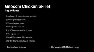 Gnocchi Chicken Skillet
Ingredients
• tasteofhome.com 4 Servings, 598 Cal/servings
• 1 package (16 ounces) potato gnocch
i

• 1 pound ground chicke
n

• 1/2 cup chopped onio
n

• 2 tablespoons olive oi
l

• 1 jar (26 ounces) spaghetti sauc
e

• 1/4 teaspoon sal
t

• 1/4 to 1/2 teaspoon dried oregan
o

• Shredded Parmesan cheese, optional
 
