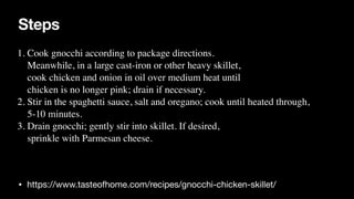 Steps
• https://www.tasteofhome.com/recipes/gnocchi-chicken-skillet/
1. Cook gnocchi according to package directions.
 

Meanwhile, in a large cast-iron or other heavy skillet,
 

cook chicken and onion in oil over medium heat until
 

chicken is no longer pink; drain if necessary.
 

2. Stir in the spaghetti sauce, salt and oregano; cook until heated through,
 

5-10 minutes
.

3. Drain gnocchi; gently stir into skillet. If desired,
 

sprinkle with Parmesan cheese.
 